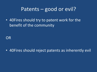 Patents – good or evil? 40Fires should try to patent work for the benefit of the community OR 40Fires should reject patents as inherently evil 