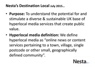 • Purpose: To understand the potential for and
stimulate a diverse & sustainable UK base of
hyperlocal media services that create public
value.
• Hyperlocal media definition: We define
hyperlocal media as “online news or content
services pertaining to a town, village, single
postcode or other small, geographically
defined community”.
Nesta’s Destination Local July 2015…
 