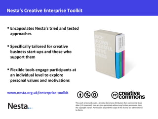 Nesta’s Creative Enterprise Toolkit


 Encapsulates Nesta’s tried and tested
  approaches

 Specifically tailored for creative
  business start-ups and those who
  support them

 Flexible tools engage participants at
  an individual level to explore
  personal values and motivations

www.nesta.org.uk/enterprise-toolkit

                                       This work is licensed under a Creative Commons Attribution Non-commercial Share
                                       Alike (3.0 Unported). Uses are thus permitted without any further permission from
                                       the copyright owner. Permissions beyond the scope of this license are administered
                                       by Nesta.
 