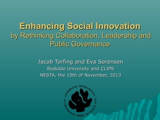 Enhancing Social Innovation
by Rethinking Collaboration, Leadership and
Public Governance
Jacob Torfing and Eva Sørensen
Roskilde University and CLIPS
NESTA, the 15th of November, 2013

 