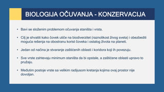 BIOLOGIJA OČUVANJA - KONZERVACIJA
• Bavi se složenim problemom očuvanja staništa i vrsta.
• Cilj je shvatiti kako čovek utiče na biodiverzitet (raznolikost živog sveta) i obezbediti
moguća rešenja na obostranu korist čoveka i ostalog života na planeti.
• Jedan od načina je stvaranje zaštićenih oblasti i koridora koji ih povezuju.
• Sve vrste zahtevaju minimum staništa da bi opstale, a zaštićene oblasti upravo to
pružaju.
• Međutim postoje vrste sa velikim radijusom kretanja kojima ovaj prostor nije
dovoljan.
 