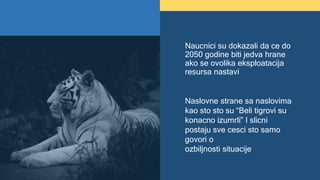 Naucnici su dokazali da ce do
2050 godine biti jedva hrane
ako se ovolika eksploatacija
resursa nastavi
Naslovne strane sa naslovima
kao sto sto su “Beli tigrovi su
konacno izumrli” I slicni
postaju sve cesci sto samo
govori o
ozbiljnosti situacije
 