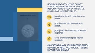 NAJNOVIJI IZVEŠTAJ LIVING PLANET
REPORT ZA 2009. GODINU GLAVNOG
MEĐUNARODNOG TELA ZA PRAĆENJE
ŽIVOTA NA PLANETI TVRDI DA:
jednoj četvrtini svih vrsta sisara na
planeti,
jednoj osmini svih vrsta ptica na
planeti,
jednoj trećini svih vrsta vodozemaca
na planeti i
skoro svim biljkama preti potpuni
nestanak!
850 VRSTA BILJAKA JE UGROŽENO SAMO U
REPUBLICI SRBIJI, A OD TOGA 171 VRSTA
SE VODI KAO IŠČEZLA!
 