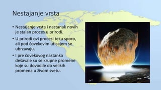 Nestajanje vrsta
• Nestajanje vrsta i nastanak novih
je stalan proces u prirodi.
• U prirodi ovi procesi teku sporo,
ali pod čovekovim uticajem se
ubrzavaju.
• I pre čovekovog nastanka
dešavale su se krupne promene
koje su dovodile do velikih
promena u živom svetu.
 