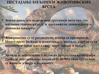 НЕСТАЈАЊЕ БИЉНИХ И ЖИВОТИЊСКИХ
ВРСТА
 Земља данас изгледа сасвим другачије него пре сто
милиона година када су је насељавали диносауруси и
џиновске папарти.
 Континетни су се раздвојили, клима се променила.
Многе врсте биљака и животиња су нестале, а друге су се
појавиле и данас насељавају море, копно и ваздух.
 До сада је забележено 5 великих природних катастрофа.
Трећа је најстрашнија (нестало је 80-90% свих врста које
су живеле у мору и на копну).
 