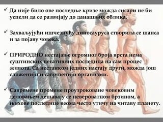  Да није било ове последње кризе можда сисари не би
успели да се развијају до данашњих облика.
 Захваљујући ишчезнућу диносауруса створила се шанса
и за појаву човека.
 ПРИРОДНО нестајање огромног броја врста нема
суштинских негативних последица на сам процес
живота. Са нестанком једних настају други, можда још
сложенији и савршенији организми.
 Савремене промене проузроковане човековим
деловањем дешавају се невероватном брзином, а
њихове последице веома често утичу на читаву планету.
 