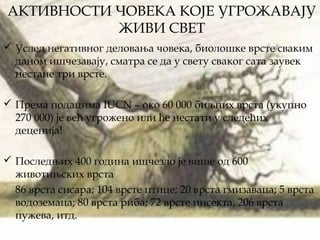 АКТИВНОСТИ ЧОВЕКА КОЈЕ УГРОЖАВАЈУ
ЖИВИ СВЕТ
 Услед негативног деловања човека, биолошке врсте сваким
даном ишчезавају, сматра се да у свету сваког сата заувек
нестане три врсте.
 Према подацима IUCN – око 60 000 биљних врста (укупно
270 000) је већ угрожено или ће нестати у следећих
деценија!
 Последњих 400 година ишчезло је више од 600
животињских врста
86 врста сисара; 104 врсте птице; 20 врста гмизаваца; 5 врста
водоземаца; 80 врста риба; 72 врсте инсекта, 206 врста
пужева, итд.
 