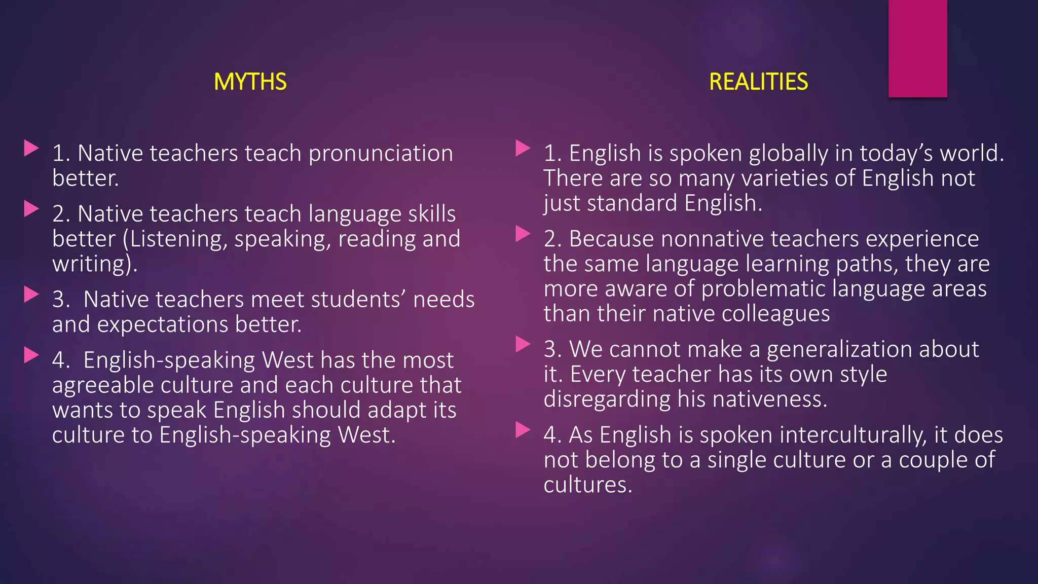 MYTHS
 1. Native teachers teach pronunciation
better.
 2. Native teachers teach language skills
better (Listening, speaking, reading and
writing).
 3. Native teachers meet students’ needs
and expectations better.
 4. English-speaking West has the most
agreeable culture and each culture that
wants to speak English should adapt its
culture to English-speaking West.
REALITIES
 1. English is spoken globally in today’s world.
There are so many varieties of English not
just standard English.
 2. Because nonnative teachers experience
the same language learning paths, they are
more aware of problematic language areas
than their native colleagues
 3. We cannot make a generalization about
it. Every teacher has its own style
disregarding his nativeness.
 4. As English is spoken interculturally, it does
not belong to a single culture or a couple of
cultures.
 