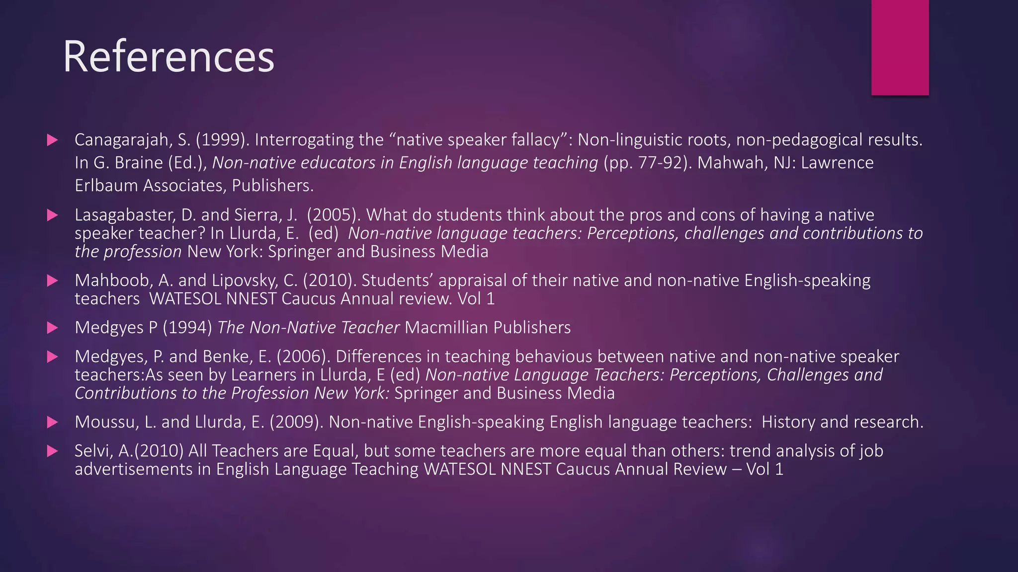 References
 Canagarajah, S. (1999). Interrogating the “native speaker fallacy”: Non-linguistic roots, non-pedagogical results.
In G. Braine (Ed.), Non-native educators in English language teaching (pp. 77-92). Mahwah, NJ: Lawrence
Erlbaum Associates, Publishers.
 Lasagabaster, D. and Sierra, J. (2005). What do students think about the pros and cons of having a native
speaker teacher? In Llurda, E. (ed) Non-native language teachers: Perceptions, challenges and contributions to
the profession New York: Springer and Business Media
 Mahboob, A. and Lipovsky, C. (2010). Students’ appraisal of their native and non-native English-speaking
teachers WATESOL NNEST Caucus Annual review. Vol 1
 Medgyes P (1994) The Non-Native Teacher Macmillian Publishers
 Medgyes, P. and Benke, E. (2006). Differences in teaching behavious between native and non-native speaker
teachers:As seen by Learners in Llurda, E (ed) Non-native Language Teachers: Perceptions, Challenges and
Contributions to the Profession New York: Springer and Business Media
 Moussu, L. and Llurda, E. (2009). Non-native English-speaking English language teachers: History and research.
 Selvi, A.(2010) All Teachers are Equal, but some teachers are more equal than others: trend analysis of job
advertisements in English Language Teaching WATESOL NNEST Caucus Annual Review – Vol 1
 