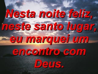 Nesta noite feliz, neste santo lugar, eu marquei um encontro com Deus. 