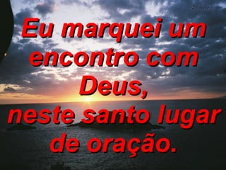 Eu marquei um encontro com Deus, neste santo lugar de oração. 