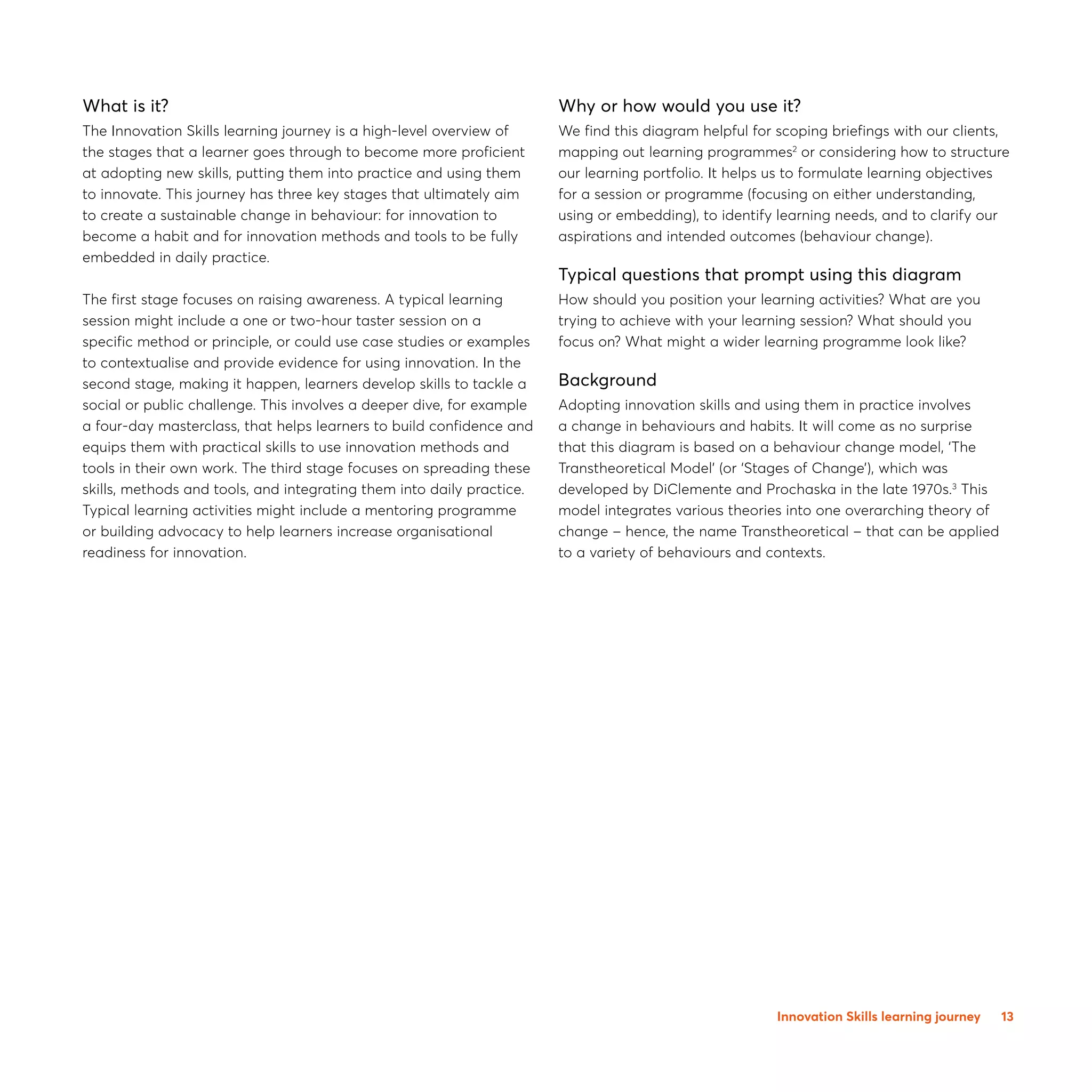 13
What is it?
The Innovation Skills learning journey is a high-level overview of
the stages that a learner goes through to become more proficient
at adopting new skills, putting them into practice and using them
to innovate. This journey has three key stages that ultimately aim
to create a sustainable change in behaviour: for innovation to
become a habit and for innovation methods and tools to be fully
embedded in daily practice.
The first stage focuses on raising awareness. A typical learning
session might include a one or two-hour taster session on a
specific method or principle, or could use case studies or examples
to contextualise and provide evidence for using innovation. In the
second stage, making it happen, learners develop skills to tackle a
social or public challenge. This involves a deeper dive, for example
a four-day masterclass, that helps learners to build confidence and
equips them with practical skills to use innovation methods and
tools in their own work. The third stage focuses on spreading these
skills, methods and tools, and integrating them into daily practice.
Typical learning activities might include a mentoring programme
or building advocacy to help learners increase organisational
readiness for innovation.
Why or how would you use it?
We find this diagram helpful for scoping briefings with our clients,
mapping out learning programmes2
or considering how to structure
our learning portfolio. It helps us to formulate learning objectives
for a session or programme (focusing on either understanding,
using or embedding), to identify learning needs, and to clarify our
aspirations and intended outcomes (behaviour change).
Typical questions that prompt using this diagram
How should you position your learning activities? What are you
trying to achieve with your learning session? What should you
focus on? What might a wider learning programme look like?
Background
Adopting innovation skills and using them in practice involves
a change in behaviours and habits. It will come as no surprise
that this diagram is based on a behaviour change model, ‘The
Transtheoretical Model’ (or ‘Stages of Change’), which was
developed by DiClemente and Prochaska in the late 1970s.3
This
model integrates various theories into one overarching theory of
change – hence, the name Transtheoretical – that can be applied
to a variety of behaviours and contexts.
Innovation Skills learning journey
 