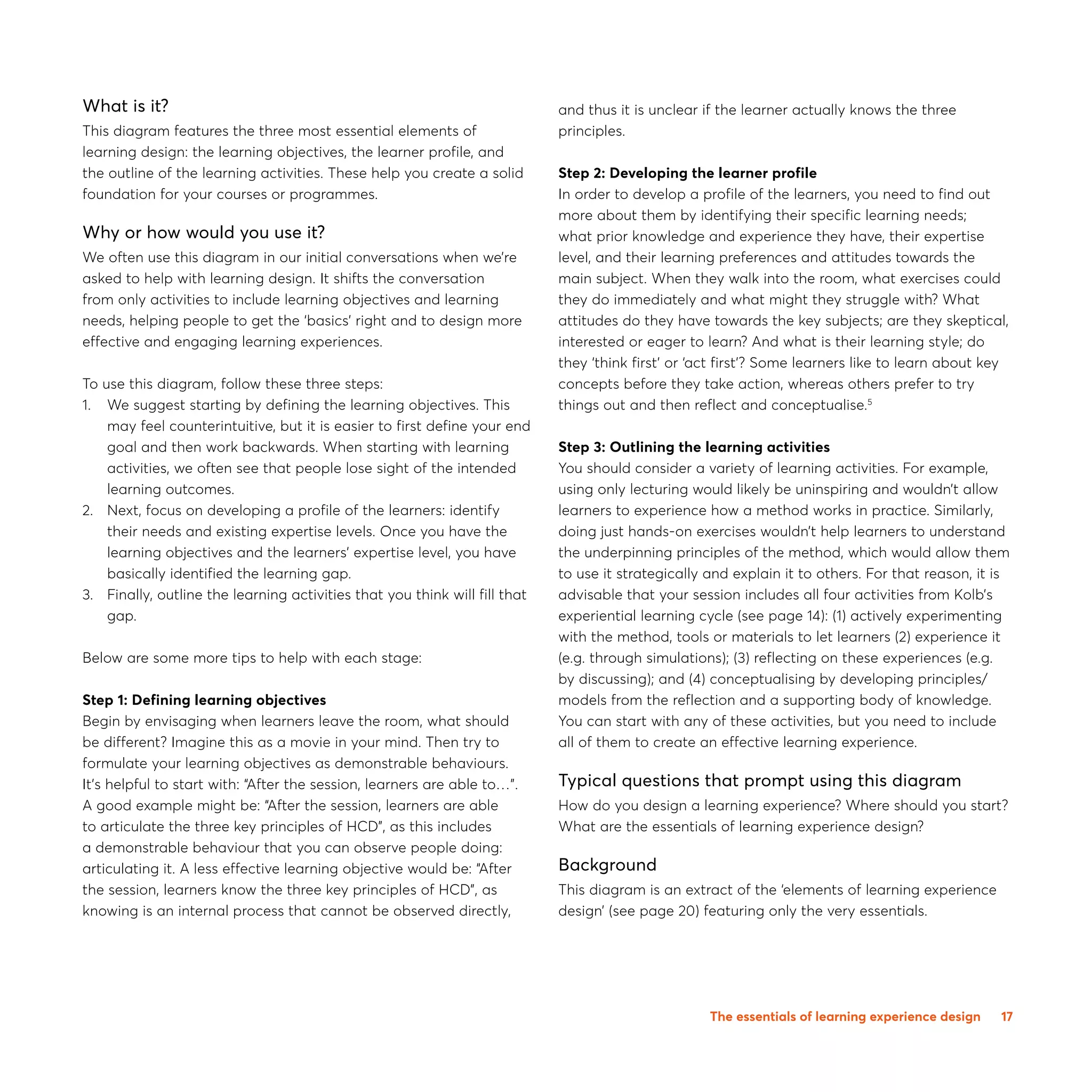17
What is it?
This diagram features the three most essential elements of
learning design: the learning objectives, the learner profile, and
the outline of the learning activities. These help you create a solid
foundation for your courses or programmes.
Why or how would you use it?
We often use this diagram in our initial conversations when we’re
asked to help with learning design. It shifts the conversation
from only activities to include learning objectives and learning
needs, helping people to get the ‘basics’ right and to design more
effective and engaging learning experiences.
To use this diagram, follow these three steps:
1.0 We suggest starting by defining the learning objectives. This
may feel counterintuitive, but it is easier to first define your end
goal and then work backwards. When starting with learning
activities, we often see that people lose sight of the intended
learning outcomes.
2.0 Next, focus on developing a profile of the learners: identify
their needs and existing expertise levels. Once you have the
learning objectives and the learners’ expertise level, you have
basically identified the learning gap.
3.0 Finally, outline the learning activities that you think will fill that
gap.
Below are some more tips to help with each stage:
Step 1: Defining learning objectives
Begin by envisaging when learners leave the room, what should
be different? Imagine this as a movie in your mind. Then try to
formulate your learning objectives as demonstrable behaviours.
It’s helpful to start with: “After the session, learners are able to…”.
A good example might be: “After the session, learners are able
to articulate the three key principles of HCD”, as this includes
a demonstrable behaviour that you can observe people doing:
articulating it. A less effective learning objective would be: “After
the session, learners know the three key principles of HCD”, as
knowing is an internal process that cannot be observed directly,
and thus it is unclear if the learner actually knows the three
principles.
Step 2: Developing the learner profile
In order to develop a profile of the learners, you need to find out
more about them by identifying their specific learning needs;
what prior knowledge and experience they have, their expertise
level, and their learning preferences and attitudes towards the
main subject. When they walk into the room, what exercises could
they do immediately and what might they struggle with? What
attitudes do they have towards the key subjects; are they skeptical,
interested or eager to learn? And what is their learning style; do
they ‘think first’ or ‘act first’? Some learners like to learn about key
concepts before they take action, whereas others prefer to try
things out and then reflect and conceptualise.5
Step 3: Outlining the learning activities
You should consider a variety of learning activities. For example,
using only lecturing would likely be uninspiring and wouldn’t allow
learners to experience how a method works in practice. Similarly,
doing just hands-on exercises wouldn’t help learners to understand
the underpinning principles of the method, which would allow them
to use it strategically and explain it to others. For that reason, it is
advisable that your session includes all four activities from Kolb’s
experiential learning cycle (see page 14): (1) actively experimenting
with the method, tools or materials to let learners (2) experience it
(e.g. through simulations); (3) reflecting on these experiences (e.g.
by discussing); and (4) conceptualising by developing principles/
models from the reflection and a supporting body of knowledge.
You can start with any of these activities, but you need to include
all of them to create an effective learning experience.
Typical questions that prompt using this diagram
How do you design a learning experience? Where should you start?
What are the essentials of learning experience design?
Background
This diagram is an extract of the ‘elements of learning experience
design’ (see page 20) featuring only the very essentials.
The essentials of learning experience design
 