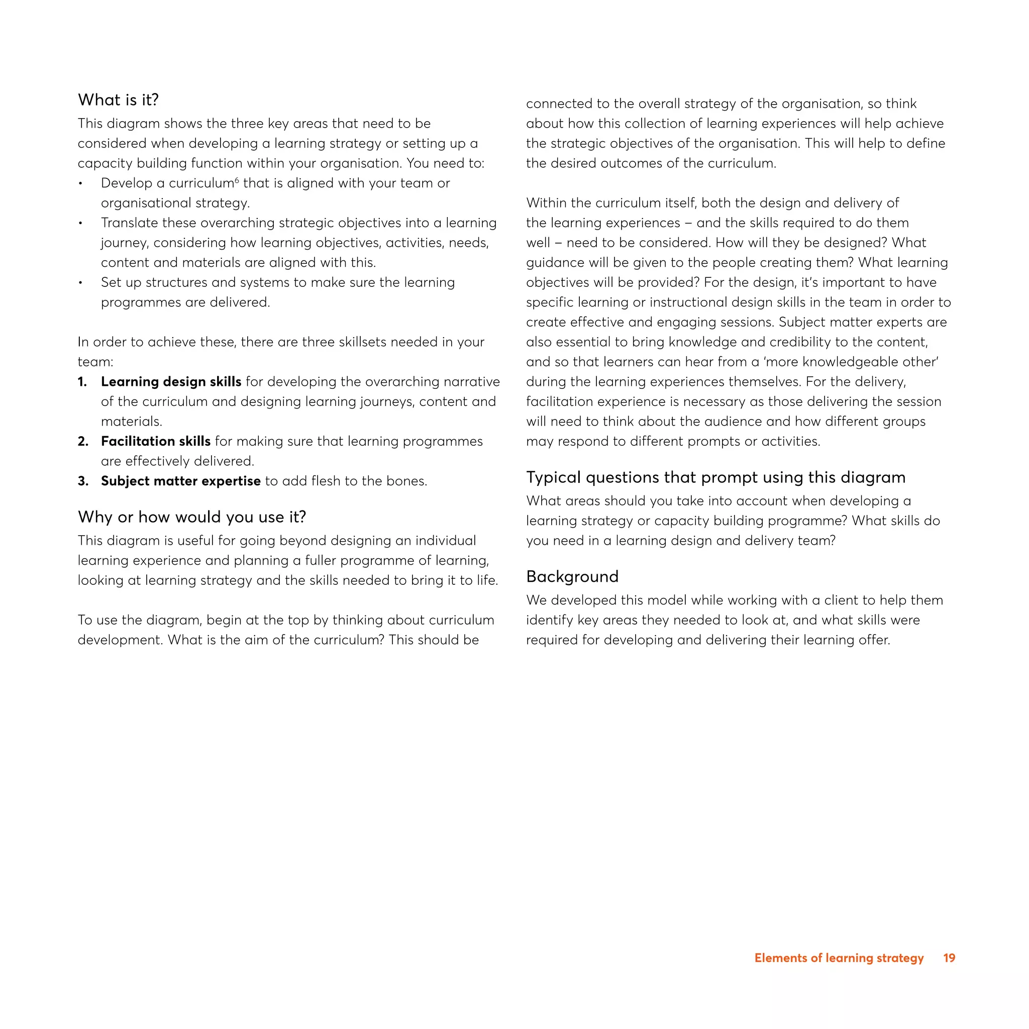 19
What is it?
This diagram shows the three key areas that need to be
considered when developing a learning strategy or setting up a
capacity building function within your organisation. You need to:
•0 Develop a curriculum6
that is aligned with your team or
organisational strategy.
•0 Translate these overarching strategic objectives into a learning
journey, considering how learning objectives, activities, needs,
content and materials are aligned with this.
•	Set up structures and systems to make sure the learning
programmes are delivered.
In order to achieve these, there are three skillsets needed in your
team:
1.0 Learning design skills for developing the overarching narrative
of the curriculum and designing learning journeys, content and
materials.
2.0 Facilitation skills for making sure that learning programmes
are effectively delivered.
3.0 Subject matter expertise to add flesh to the bones.
Why or how would you use it?
This diagram is useful for going beyond designing an individual
learning experience and planning a fuller programme of learning,
looking at learning strategy and the skills needed to bring it to life.
To use the diagram, begin at the top by thinking about curriculum
development. What is the aim of the curriculum? This should be
connected to the overall strategy of the organisation, so think
about how this collection of learning experiences will help achieve
the strategic objectives of the organisation. This will help to define
the desired outcomes of the curriculum.
Within the curriculum itself, both the design and delivery of
the learning experiences – and the skills required to do them
well – need to be considered. How will they be designed? What
guidance will be given to the people creating them? What learning
objectives will be provided? For the design, it’s important to have
specific learning or instructional design skills in the team in order to
create effective and engaging sessions. Subject matter experts are
also essential to bring knowledge and credibility to the content,
and so that learners can hear from a ‘more knowledgeable other’
during the learning experiences themselves. For the delivery,
facilitation experience is necessary as those delivering the session
will need to think about the audience and how different groups
may respond to different prompts or activities.
Typical questions that prompt using this diagram
What areas should you take into account when developing a
learning strategy or capacity building programme? What skills do
you need in a learning design and delivery team?
Background
We developed this model while working with a client to help them
identify key areas they needed to look at, and what skills were
required for developing and delivering their learning offer.
Elements of learning strategy
 