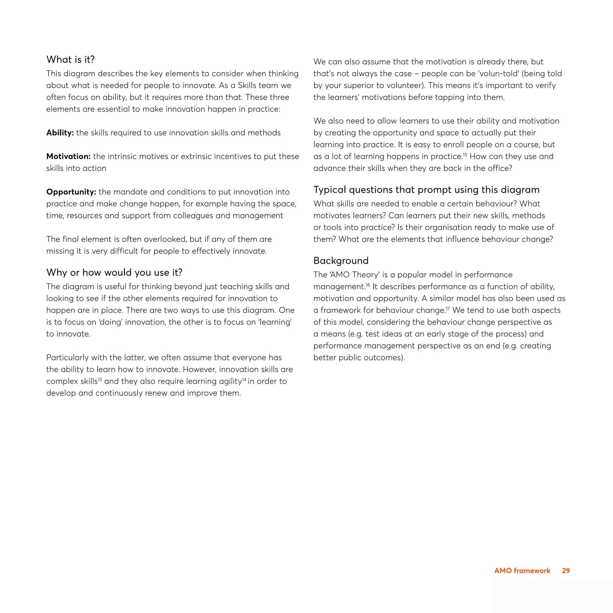 29
What is it?
This diagram describes the key elements to consider when thinking
about what is needed for people to innovate. As a Skills team we
often focus on ability, but it requires more than that. These three
elements are essential to make innovation happen in practice:
Ability: the skills required to use innovation skills and methods
Motivation: the intrinsic motives or extrinsic incentives to put these
skills into action
Opportunity: the mandate and conditions to put innovation into
practice and make change happen, for example having the space,
time, resources and support from colleagues and management
The final element is often overlooked, but if any of them are
missing it is very difficult for people to effectively innovate.
Why or how would you use it?
The diagram is useful for thinking beyond just teaching skills and
looking to see if the other elements required for innovation to
happen are in place. There are two ways to use this diagram. One
is to focus on ‘doing’ innovation, the other is to focus on ‘learning’
to innovate.
Particularly with the latter, we often assume that everyone has
the ability to learn how to innovate. However, innovation skills are
complex skills13
and they also require learning agility14
in order to
develop and continuously renew and improve them.
We can also assume that the motivation is already there, but
that’s not always the case – people can be ‘volun-told’ (being told
by your superior to volunteer). This means it’s important to verify
the learners’ motivations before tapping into them.
We also need to allow learners to use their ability and motivation
by creating the opportunity and space to actually put their
learning into practice. It is easy to enroll people on a course, but
as a lot of learning happens in practice.15
How can they use and
advance their skills when they are back in the office?
Typical questions that prompt using this diagram
What skills are needed to enable a certain behaviour? What
motivates learners? Can learners put their new skills, methods
or tools into practice? Is their organisation ready to make use of
them? What are the elements that influence behaviour change?
Background
The ‘AMO Theory’ is a popular model in performance
management.16
It describes performance as a function of ability,
motivation and opportunity. A similar model has also been used as
a framework for behaviour change.17
We tend to use both aspects
of this model, considering the behaviour change perspective as
a means (e.g. test ideas at an early stage of the process) and
performance management perspective as an end (e.g. creating
better public outcomes).
AMO framework
 