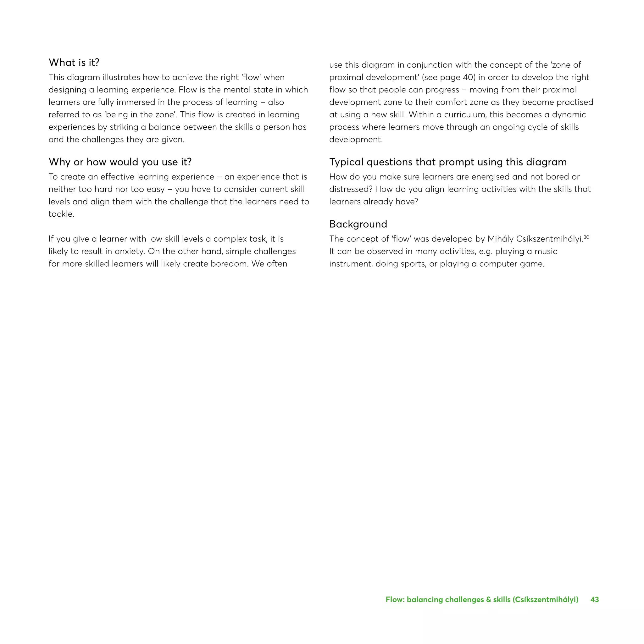 43
What is it?
This diagram illustrates how to achieve the right ‘flow’ when
designing a learning experience. Flow is the mental state in which
learners are fully immersed in the process of learning – also
referred to as ‘being in the zone’. This flow is created in learning
experiences by striking a balance between the skills a person has
and the challenges they are given.
Why or how would you use it?
To create an effective learning experience – an experience that is
neither too hard nor too easy – you have to consider current skill
levels and align them with the challenge that the learners need to
tackle.
If you give a learner with low skill levels a complex task, it is
likely to result in anxiety. On the other hand, simple challenges
for more skilled learners will likely create boredom. We often
use this diagram in conjunction with the concept of the ‘zone of
proximal development’ (see page 40) in order to develop the right
flow so that people can progress – moving from their proximal
development zone to their comfort zone as they become practised
at using a new skill. Within a curriculum, this becomes a dynamic
process where learners move through an ongoing cycle of skills
development.
Typical questions that prompt using this diagram
How do you make sure learners are energised and not bored or
distressed? How do you align learning activities with the skills that
learners already have?
Background
The concept of ‘flow’ was developed by Mihály Csíkszentmihályi.30
It can be observed in many activities, e.g. playing a music
instrument, doing sports, or playing a computer game.
Flow: balancing challenges  skills (Csíkszentmihályi)
 