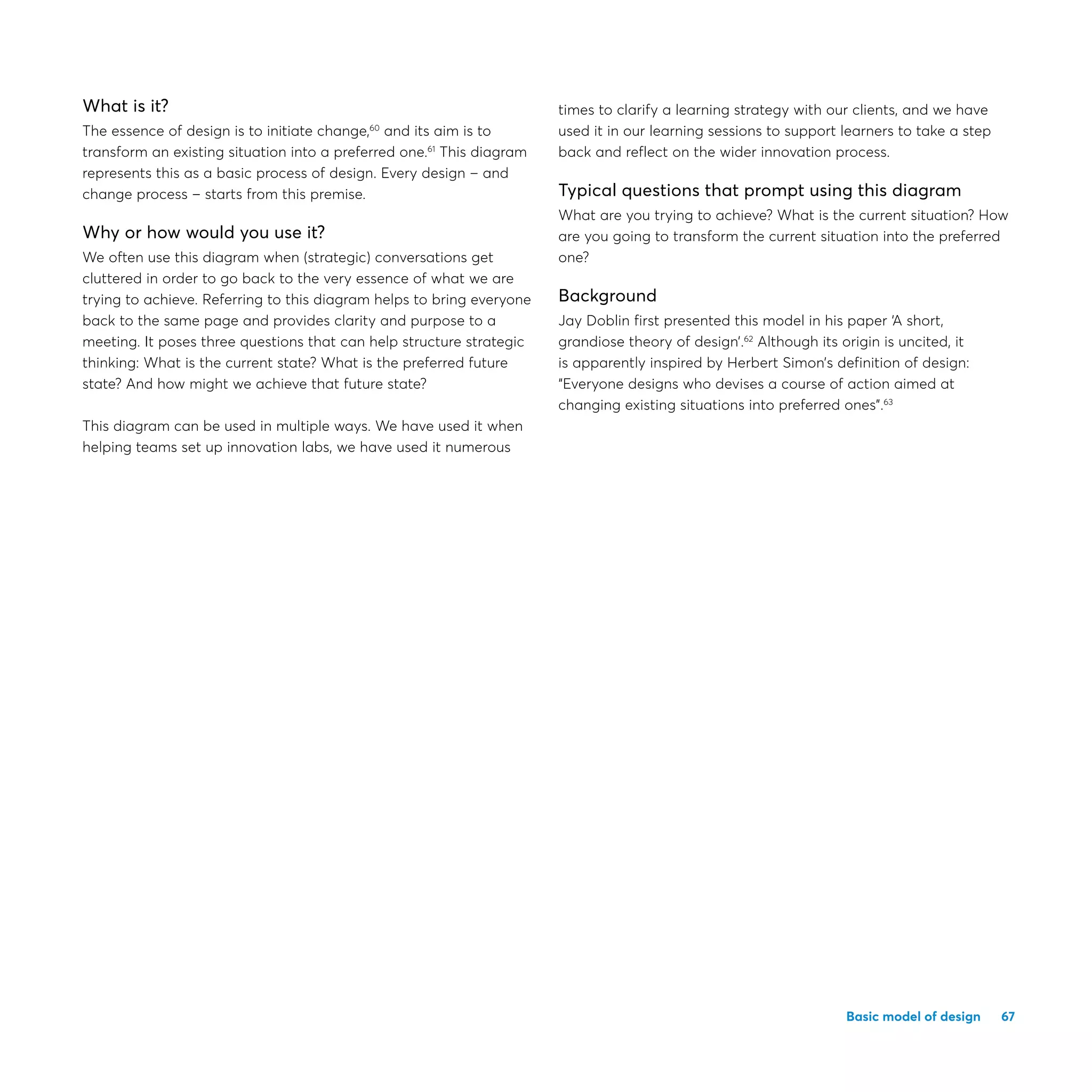 67Basic model of design
What is it?
The essence of design is to initiate change,60
and its aim is to
transform an existing situation into a preferred one.61
This diagram
represents this as a basic process of design. Every design – and
change process – starts from this premise.
Why or how would you use it?
We often use this diagram when (strategic) conversations get
cluttered in order to go back to the very essence of what we are
trying to achieve. Referring to this diagram helps to bring everyone
back to the same page and provides clarity and purpose to a
meeting. It poses three questions that can help structure strategic
thinking: What is the current state? What is the preferred future
state? And how might we achieve that future state?
This diagram can be used in multiple ways. We have used it when
helping teams set up innovation labs, we have used it numerous
times to clarify a learning strategy with our clients, and we have
used it in our learning sessions to support learners to take a step
back and reflect on the wider innovation process.
Typical questions that prompt using this diagram
What are you trying to achieve? What is the current situation? How
are you going to transform the current situation into the preferred
one?
Background
Jay Doblin first presented this model in his paper ‘A short,
grandiose theory of design’.62
Although its origin is uncited, it
is apparently inspired by Herbert Simon’s definition of design:
“Everyone designs who devises a course of action aimed at
changing existing situations into preferred ones”.63
 