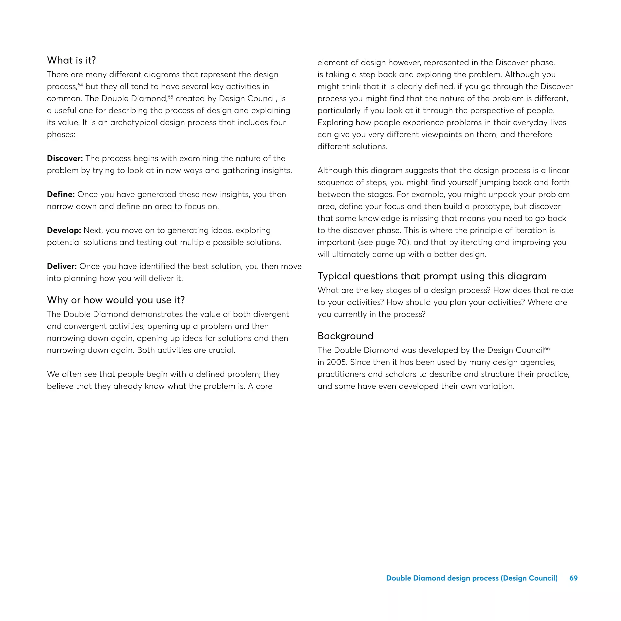 69Double Diamond design process (Design Council)
What is it?
There are many different diagrams that represent the design
process,64
but they all tend to have several key activities in
common. The Double Diamond,65
created by Design Council, is
a useful one for describing the process of design and explaining
its value. It is an archetypical design process that includes four
phases:
Discover: The process begins with examining the nature of the
problem by trying to look at in new ways and gathering insights.
Define: Once you have generated these new insights, you then
narrow down and define an area to focus on.
Develop: Next, you move on to generating ideas, exploring
potential solutions and testing out multiple possible solutions.
Deliver: Once you have identified the best solution, you then move
into planning how you will deliver it.
Why or how would you use it?
The Double Diamond demonstrates the value of both divergent
and convergent activities; opening up a problem and then
narrowing down again, opening up ideas for solutions and then
narrowing down again. Both activities are crucial.
We often see that people begin with a defined problem; they
believe that they already know what the problem is. A core
element of design however, represented in the Discover phase,
is taking a step back and exploring the problem. Although you
might think that it is clearly defined, if you go through the Discover
process you might find that the nature of the problem is different,
particularly if you look at it through the perspective of people.
Exploring how people experience problems in their everyday lives
can give you very different viewpoints on them, and therefore
different solutions.
Although this diagram suggests that the design process is a linear
sequence of steps, you might find yourself jumping back and forth
between the stages. For example, you might unpack your problem
area, define your focus and then build a prototype, but discover
that some knowledge is missing that means you need to go back
to the discover phase. This is where the principle of iteration is
important (see page 70), and that by iterating and improving you
will ultimately come up with a better design.
Typical questions that prompt using this diagram
What are the key stages of a design process? How does that relate
to your activities? How should you plan your activities? Where are
you currently in the process?
Background
The Double Diamond was developed by the Design Council66
in 2005. Since then it has been used by many design agencies,
practitioners and scholars to describe and structure their practice,
and some have even developed their own variation.
 
