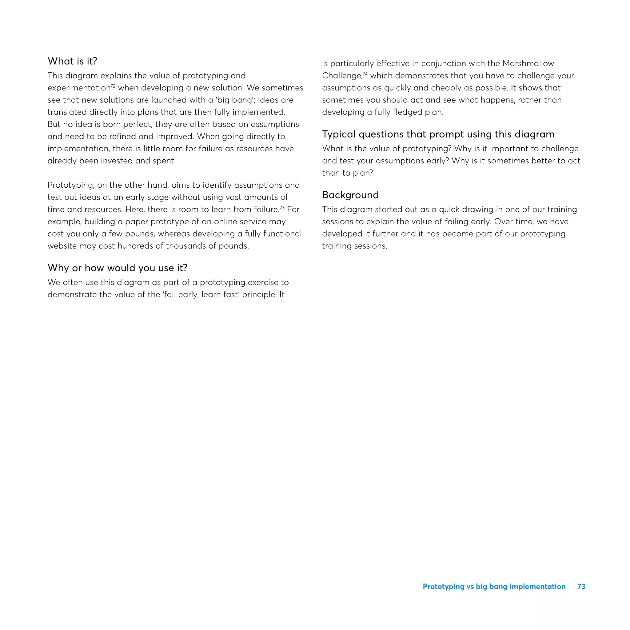 73Prototyping vs big bang implementation
What is it?
This diagram explains the value of prototyping and
experimentation72
when developing a new solution. We sometimes
see that new solutions are launched with a ‘big bang’; ideas are
translated directly into plans that are then fully implemented.
But no idea is born perfect; they are often based on assumptions
and need to be refined and improved. When going directly to
implementation, there is little room for failure as resources have
already been invested and spent.
Prototyping, on the other hand, aims to identify assumptions and
test out ideas at an early stage without using vast amounts of
time and resources. Here, there is room to learn from failure.73
For
example, building a paper prototype of an online service may
cost you only a few pounds, whereas developing a fully functional
website may cost hundreds of thousands of pounds.
Why or how would you use it?
We often use this diagram as part of a prototyping exercise to
demonstrate the value of the ‘fail early, learn fast’ principle. It
is particularly effective in conjunction with the Marshmallow
Challenge,74
which demonstrates that you have to challenge your
assumptions as quickly and cheaply as possible. It shows that
sometimes you should act and see what happens, rather than
developing a fully fledged plan.
Typical questions that prompt using this diagram
What is the value of prototyping? Why is it important to challenge
and test your assumptions early? Why is it sometimes better to act
than to plan?
Background
This diagram started out as a quick drawing in one of our training
sessions to explain the value of failing early. Over time, we have
developed it further and it has become part of our prototyping
training sessions.
 
