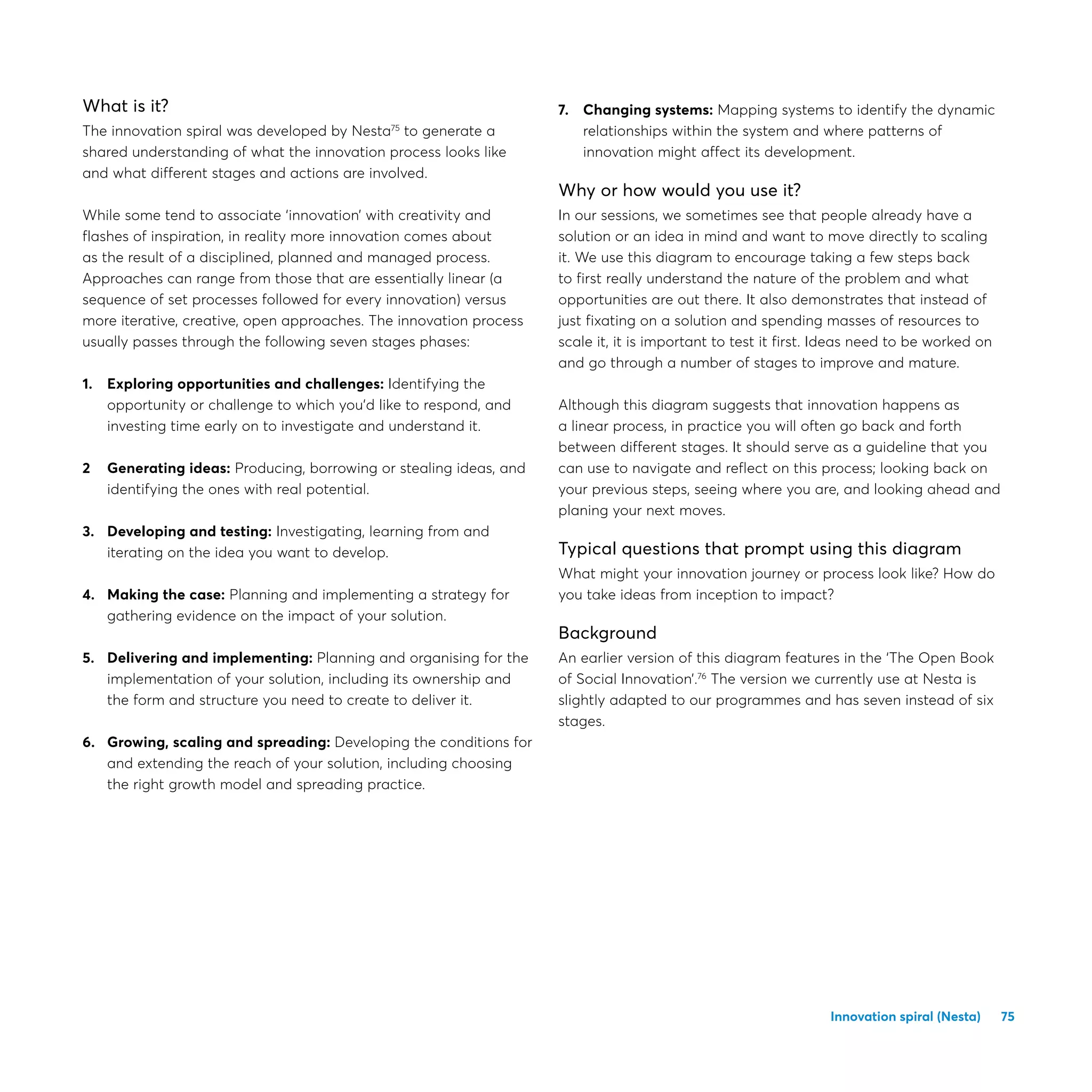 75
What is it?
The innovation spiral was developed by Nesta75
to generate a
shared understanding of what the innovation process looks like
and what different stages and actions are involved.
While some tend to associate ‘innovation’ with creativity and
flashes of inspiration, in reality more innovation comes about
as the result of a disciplined, planned and managed process.
Approaches can range from those that are essentially linear (a
sequence of set processes followed for every innovation) versus
more iterative, creative, open approaches. The innovation process
usually passes through the following seven stages phases:
1.	Exploring opportunities and challenges: Identifying the
opportunity or challenge to which you’d like to respond, and
investing time early on to investigate and understand it.
2	Generating ideas: Producing, borrowing or stealing ideas, and
identifying the ones with real potential.
3.	Developing and testing: Investigating, learning from and
iterating on the idea you want to develop.
4.	Making the case: Planning and implementing a strategy for
gathering evidence on the impact of your solution.
5.	Delivering and implementing: Planning and organising for the
implementation of your solution, including its ownership and
the form and structure you need to create to deliver it.
6.	Growing, scaling and spreading: Developing the conditions for
and extending the reach of your solution, including choosing
the right growth model and spreading practice.
7.	Changing systems: Mapping systems to identify the dynamic
relationships within the system and where patterns of
innovation might affect its development.
Why or how would you use it?
In our sessions, we sometimes see that people already have a
solution or an idea in mind and want to move directly to scaling
it. We use this diagram to encourage taking a few steps back
to first really understand the nature of the problem and what
opportunities are out there. It also demonstrates that instead of
just fixating on a solution and spending masses of resources to
scale it, it is important to test it first. Ideas need to be worked on
and go through a number of stages to improve and mature.
Although this diagram suggests that innovation happens as
a linear process, in practice you will often go back and forth
between different stages. It should serve as a guideline that you
can use to navigate and reflect on this process; looking back on
your previous steps, seeing where you are, and looking ahead and
planing your next moves.
Typical questions that prompt using this diagram
What might your innovation journey or process look like? How do
you take ideas from inception to impact?
Background
An earlier version of this diagram features in the ‘The Open Book
of Social Innovation’.76
The version we currently use at Nesta is
slightly adapted to our programmes and has seven instead of six
stages.
Innovation spiral (Nesta)
 