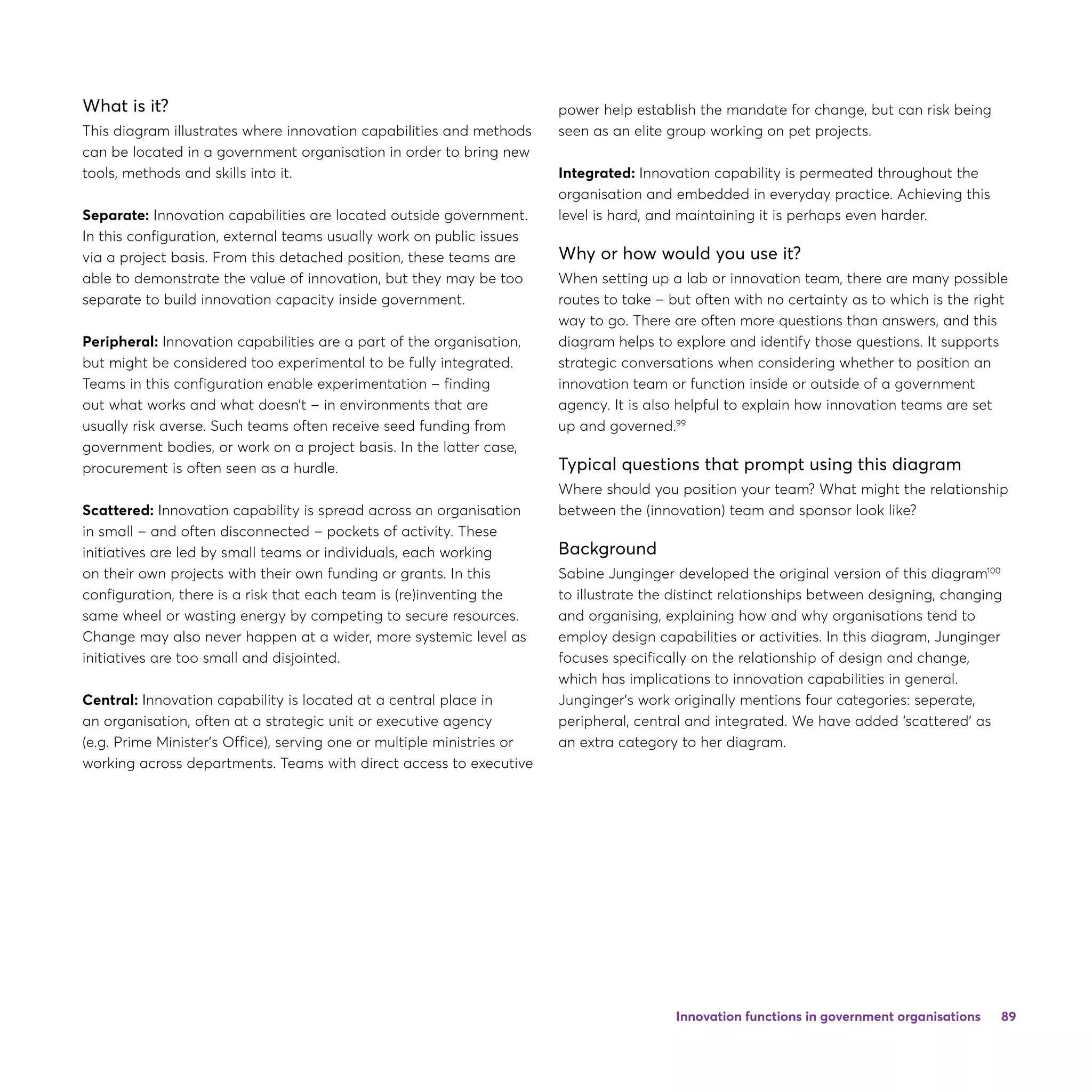 89
What is it?
This diagram illustrates where innovation capabilities and methods
can be located in a government organisation in order to bring new
tools, methods and skills into it.
Separate: Innovation capabilities are located outside government.
In this configuration, external teams usually work on public issues
via a project basis. From this detached position, these teams are
able to demonstrate the value of innovation, but they may be too
separate to build innovation capacity inside government.
Peripheral: Innovation capabilities are a part of the organisation,
but might be considered too experimental to be fully integrated.
Teams in this configuration enable experimentation – finding
out what works and what doesn’t – in environments that are
usually risk averse. Such teams often receive seed funding from
government bodies, or work on a project basis. In the latter case,
procurement is often seen as a hurdle.
Scattered: Innovation capability is spread across an organisation
in small – and often disconnected – pockets of activity. These
initiatives are led by small teams or individuals, each working
on their own projects with their own funding or grants. In this
configuration, there is a risk that each team is (re)inventing the
same wheel or wasting energy by competing to secure resources.
Change may also never happen at a wider, more systemic level as
initiatives are too small and disjointed.
Central: Innovation capability is located at a central place in
an organisation, often at a strategic unit or executive agency
(e.g. Prime Minister’s Office), serving one or multiple ministries or
working across departments. Teams with direct access to executive
power help establish the mandate for change, but can risk being
seen as an elite group working on pet projects.
Integrated: Innovation capability is permeated throughout the
organisation and embedded in everyday practice. Achieving this
level is hard, and maintaining it is perhaps even harder.
Why or how would you use it?
When setting up a lab or innovation team, there are many possible
routes to take – but often with no certainty as to which is the right
way to go. There are often more questions than answers, and this
diagram helps to explore and identify those questions. It supports
strategic conversations when considering whether to position an
innovation team or function inside or outside of a government
agency. It is also helpful to explain how innovation teams are set
up and governed.99
Typical questions that prompt using this diagram
Where should you position your team? What might the relationship
between the (innovation) team and sponsor look like?
Background
Sabine Junginger developed the original version of this diagram100
to illustrate the distinct relationships between designing, changing
and organising, explaining how and why organisations tend to
employ design capabilities or activities. In this diagram, Junginger
focuses specifically on the relationship of design and change,
which has implications to innovation capabilities in general.
Junginger’s work originally mentions four categories: seperate,
peripheral, central and integrated. We have added ‘scattered’ as
an extra category to her diagram.
Innovation functions in government organisations
 