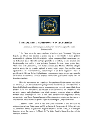 É NESTA QUARTA O MÉRITO LOJISTA DA CDL DE ILHÉUS
Dezenas de empresas que se destacaram em vários segmentos serão
homenageadas
O dia 26 de março foi a data escolhida pela diretoria da Câmara de Dirigentes
Lojistas de Ilhéus para realizar o evento que já é considerado o maior prêmio
empresarial da região sul da Bahia: o Mérito Lojista. Na oportunidade, as empresas que
se destacaram pelos relevantes serviços prestados à sociedade, no ano anterior, são
homenageadas com troféus – uma réplica da Deusa da Fortuna - numa grande festa.
“Será uma noite glamourosa, com buffet assinado pela Marlene Marinho, atração
musical conhecida no cenário nacional e muita gente bonita. Sem dúvidas uma
oportunidade de confraternização, comemoração e de fazer negócios”, disse o
presidente da CDL de Ilhéus, Paulo Ganem, entusiasmado com o evento que, segundo
ele estimula a competição saudável entre os comerciantes que querem sempre estar no
topo das pesquisas.
Além das homenagens aos vencedores da pesquisa realizada com os associados
da entidade, a CDL realizará homenagens póstumas às famílias de Teobaldo Perelo e
Eduardo Chalhoub, que deixaram marcas importantes como empresários na cidade. Para
lembrar os 40 anos de fundação da entidade, a ser comemorado em setembro do ano
corrente, quatro sócios-fundadores que ainda possuem empresas ativas na cidade,
também serão homenageados. “Essa é uma forma de reconhecera importância desses
comerciantes para Ilhéus. Pessoas bem sucedidas, atuantes no movimento, inovadoras e
que merecem nosso respeito. É preciso seguir esses exemplos”, explicou Ganem.
O Prêmio Mérito Lojista é uma festa para convidados e será realizada na
próxima quarta-feira, 26 de março, as 19h no Centro de Convenções de Ilhéus. À frente
do cerimonial estarão os jornalistas Roger Sarmento e Adana Matos, já a animação
ficará por conta das cantoras Ju Morais do The Voice Brasil e Brena Gonçalves e Laís
Marques, de Ilhéus.
 