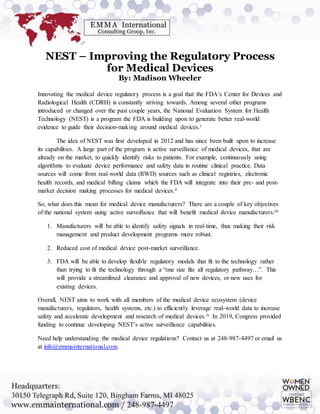 NEST – Improving the Regulatory Process
for Medical Devices
By: Madison Wheeler
Innovating the medical device regulatory process is a goal that the FDA’s Center for Devices and
Radiological Health (CDRH) is constantly striving towards. Among several other programs
introduced or changed over the past couple years, the National Evaluation System for Health
Technology (NEST) is a program the FDA is building upon to generate better real-world
evidence to guide their decision-making around medical devices.i
The idea of NEST was first developed in 2012 and has since been built upon to increase
its capabilities. A large part of the program is active surveillance of medical devices, that are
already on the market, to quickly identify risks to patients. For example, continuously using
algorithms to evaluate device performance and safety data in routine clinical practice. Data
sources will come from real-world data (RWD) sources such as clinical registries, electronic
health records, and medical billing claims which the FDA will integrate into their pre- and post-
market decision making processes for medical devices.ii
So, what does this mean for medical device manufacturers? There are a couple of key objectives
of the national system using active surveillance that will benefit medical device manufacturers:iii
1. Manufacturers will be able to identify safety signals in real-time, thus making their risk
management and product development programs more robust.
2. Reduced cost of medical device post-market surveillance.
3. FDA will be able to develop flexible regulatory models that fit to the technology rather
than trying to fit the technology through a “one size fits all regulatory pathway…”. This
will provide a streamlined clearance and approval of new devices, or new uses for
existing devices.
Overall, NEST aims to work with all members of the medical device ecosystem (device
manufacturers, regulators, health systems, etc.) to efficiently leverage real-world data to increase
safety and accelerate development and research of medical devices.iv In 2019, Congress provided
funding to continue developing NEST’s active surveillance capabilities.
Need help understanding the medical device regulations? Contact us at 248-987-4497 or email us
at info@emmainternational.com.
 