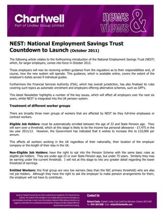 NEST: National Employment Savings Trust
Countdown to Launch (October 2011)
The following article relates to the forthcoming introduction of the National Employment Savings Trust (NEST)
which, for larger employers, comes into force in October 2012.

Those employers will now be receiving written guidance from the regulators as to their responsibilities and, of
course, how the new system will operate. This guidance, which is available online, covers the extent of the
employer’s duties across 9 individual guides.

Furthermore the Financial Services Authority (FSA), which has overall jurisdiction, has also finalised its rules
covering such topics as automatic enrolment and employers offering alternative schemes, such as GPP’s.

This latest Newsletter highlights a number of the key issues, which will affect all employers over the next six
years, whilst NEST is integrated into the UK pension system.

Treatment of different worker groups

There are broadly three main groups of workers that are affected by NEST be they full-time employees or
contract workers.

Eligible Job Holders: must be automatically enrolled between the age of 22 and State Pension age. They
will earn over a threshold, which at this stage is likely to be the income tax personal allowance - £7,475 in the
tax year 2011/12. However, the Government has indicated that it wishes to increase this to £10,000 per
annum.

This affects all workers working in the UK regardless of their nationality, their location of the employer
company or the length of their stay in the UK.

Non-Eligible Job Holders: have the right to opt into the Pension Scheme with the same basic rules as
eligible job holders. They are under age 22 or over State Pension age, but under 75 years. Similarly they may
be earning under the current threshold. I will not at this stage to into any greater detail regarding the lower
threshold of earnings.

Entitled Workers: this final group are very low earners (less than the NIC primary threshold) who are also
not job holders. Although they have the right to ask the employer to make pension arrangements for them,
the employer will not have to contribute.
 