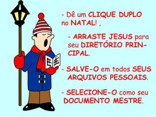 - Dê um  CLIQUE DUPLO  no  NATAL ! , -  ARRASTE JESUS  para seu  DIRETÓRIO PRIN-CIPAL . -  SALVE-O  em todos  SEUS  ARQUIVOS PESSOAIS . -  SELECIONE-O  como seu DOCUMENTO MESTRE . . 