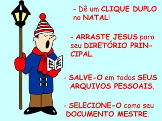 - Dê um  CLIQUE DUPLO  no  NATAL ! -  ARRASTE JESUS  para seu  DIRETÓRIO PRIN-CIPAL . -  SALVE-O  em todos  SEUS  ARQUIVOS PESSOAIS . -  SELECIONE-O  como seu DOCUMENTO MESTRE . . 