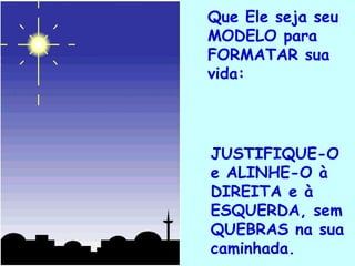 Que Ele seja seu MODELO para FORMATAR sua vida: JUSTIFIQUE-O e ALINHE-O à DIREITA e à  ESQUERDA, sem QUEBRAS na sua caminhada. . 