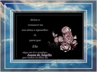 deixa-o renascer na tua alma e agasalha-O, para que  Ele siga em ti e contigo, por todos os dias da tua vida. Joana de Ângelis 