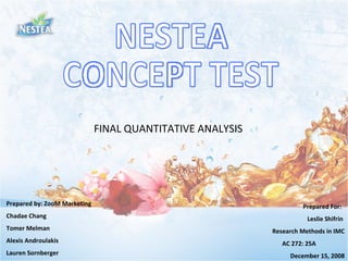NESTEA  CONCEPT TEST FINAL QUANTITATIVE ANALYSIS Prepared by: ZooM Marketing Chadae Chang  Tomer Melman  Alexis Androulakis  Lauren Sornberger Prepared For:  Leslie Shifrin  Research Methods in IMC AC 272: 25A  December 15, 2008 