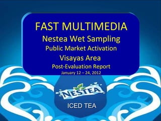 FAST MULTIMEDIA
 Nestea Wet Sampling
 Public Market Activation
     Visayas Area
   Post-Evaluation Report
      January 12 – 24, 2012




         ICED TEA
 