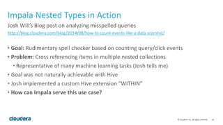 ‹#›©	
  Cloudera,	
  Inc.	
  All	
  rights	
  reserved.
Impala	
  Nested	
  Types	
  in	
  Action
Josh	
  Will’s	
  Blog	
  post	
  on	
  analyzing	
  misspelled	
  queries	
  
http://blog.cloudera.com/blog/2014/08/how-­‐to-­‐count-­‐events-­‐like-­‐a-­‐data-­‐scientist/	
  
• Goal:	
  Rudimentary	
  spell	
  checker	
  based	
  on	
  counting	
  query/click	
  events	
  
• Problem:	
  Cross	
  referencing	
  items	
  in	
  multiple	
  nested	
  collections	
  
• Representative	
  of	
  many	
  machine	
  learning	
  tasks	
  (Josh	
  tells	
  me)	
  
• Goal	
  was	
  not	
  naturally	
  achievable	
  with	
  Hive	
  	
  
• Josh	
  implemented	
  a	
  custom	
  Hive	
  extension	
  “WITHIN”	
  
• How	
  can	
  Impala	
  serve	
  this	
  use	
  case?
 
