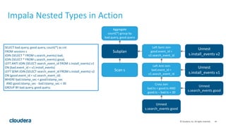 ‹#›©	
  Cloudera,	
  Inc.	
  All	
  rights	
  reserved.
Impala	
  Nested	
  Types	
  in	
  Action
Scan	
  s
Subplan
Cross	
  Join	
  
bad.ts	
  <	
  good.ts	
  AND	
  
good.ts	
  –	
  bad.ts	
  <	
  30
Unnest	
  
s.search_events	
  good
Left	
  Anti	
  Join	
  
bad.event_id	
  =	
  
v1.search_event_id
Unnest	
  
s.install_events	
  v1
Left	
  Semi	
  Join	
  
good.event_id	
  =	
  
v2.search_event_id
Unnest	
  
s.install_events	
  v2
Aggregate	
  
count(*)	
  group	
  by	
  
bad.query,	
  good.query
Unnest	
  
s.search_events	
  good
SELECT	
  bad.query,	
  good.query,	
  count(*)	
  as	
  cnt	
  
FROM	
  sessions	
  s	
  
JOIN	
  (SELECT	
  *	
  FROM	
  s.search_events)	
  bad,	
  
JOIN	
  (SELECT	
  *	
  FROM	
  s.search_events)	
  good,	
  
LEFT	
  ANTI	
  JOIN	
  (SELECT	
  search_event_id	
  FROM	
  s.install_events)	
  v1	
  
ON	
  (bad.event_id	
  =	
  v1.install_events)	
  
LEFT	
  SEMI	
  JOIN	
  (SELECT	
  search_event_id	
  FROM	
  s.install_events)	
  v2	
  
ON	
  (good.event_id	
  =	
  v2.search_event_id)	
  
WHERE	
  bad.tstamp_sec	
  <	
  good.tstamp_sec	
  
	
  	
  AND	
  good.tstamp_sec	
  -­‐	
  bad.tstamp_sec	
  <	
  30	
  
GROUP	
  BY	
  bad.query,	
  good.query;
 