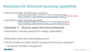 ‹#›©	
  Cloudera,	
  Inc.	
  All	
  rights	
  reserved.
Motivation	
  for	
  Advanced	
  Querying	
  Capabilities
• Count	
  the	
  number	
  of	
  orders	
  per	
  customer	
  
• Count	
  the	
  number	
  of	
  items	
  per	
  order	
  
• Impractical	
  à Requires	
  unique	
  id	
  at	
  every	
  nesting	
  level	
  
• Information	
  is	
  already	
  expressed	
  in	
  nesting	
  relationship!	
  
• What	
  about	
  even	
  more	
  interesting	
  queries?	
  
• Get	
  the	
  number	
  of	
  orders	
  and	
  the	
  average	
  item	
  price	
  per	
  customer?	
  
• “Group	
  by”	
  multiple	
  nesting	
  levels
SELECT	
  COUNT(*)	
  FROM	
  customers	
  c,	
  c.orders	
  o	
  GROUP	
  BY	
  c.id
SELECT	
  COUNT(*)	
  FROM	
  customers.orders	
  o,	
  o.items	
  GROUP	
  BY	
  ???
Must	
  be	
  unique
 