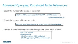 ‹#›©	
  Cloudera,	
  Inc.	
  All	
  rights	
  reserved.
Advanced	
  Querying:	
  Correlated	
  Table	
  References
• Count	
  the	
  number	
  of	
  orders	
  per	
  customer	
  
• Count	
  the	
  number	
  of	
  items	
  per	
  order	
  
• Get	
  the	
  number	
  of	
  orders	
  and	
  the	
  average	
  item	
  price	
  per	
  customer
SELECT	
  cnt	
  FROM	
  customers	
  c,	
  (SELECT	
  COUNT(*)	
  cnt	
  FROM	
  c.orders)	
  v
SELECT	
  cnt	
  FROM	
  customers.orders	
  o,	
  (SELECT	
  COUNT(*)	
  cnt	
  FROM	
  o.items)	
  v
SELECT	
  c.id,	
  cnt,	
  avgp	
  
FROM	
  customer	
  c,	
  
	
  	
  (SELECT	
  count(1)	
  cnt	
  FROM	
  c.orders)	
  v1,	
  
	
  	
  (SELECT	
  avg(price)	
  avpg	
  FROM	
  c.orders.items)	
  v2
Correlated	
  reference	
  to	
  “c”	
  
 
