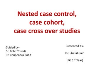 Nested case control,
case cohort,
case cross over studies
Presented by-
Dr. Shefali Jain
(PG 1ST Year)
Guided by-
Dr. Rohit Trivedi
Dr. Bhupendra Rohit
 