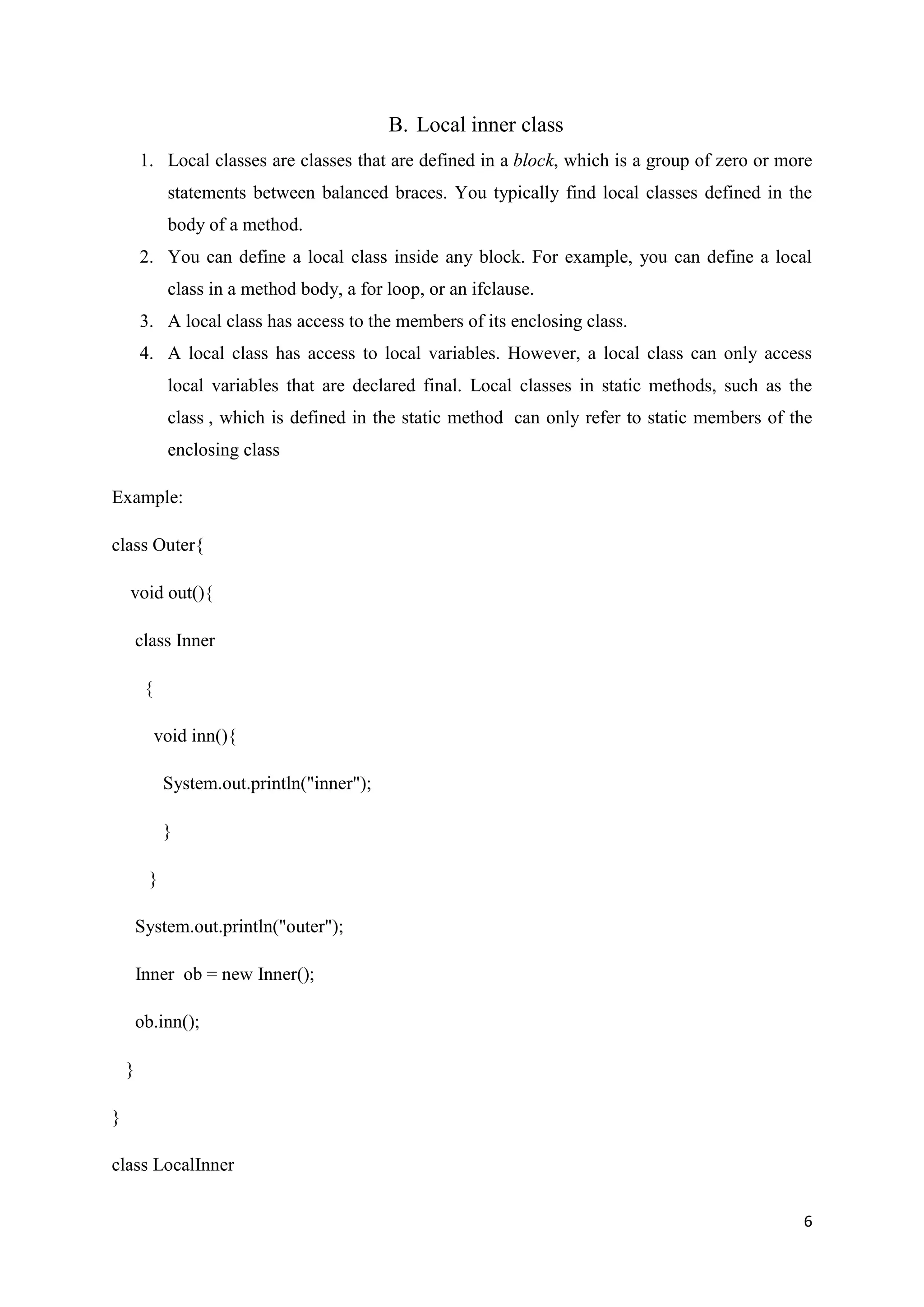 6
B. Local inner class
1. Local classes are classes that are defined in a block, which is a group of zero or more
statements between balanced braces. You typically find local classes defined in the
body of a method.
2. You can define a local class inside any block. For example, you can define a local
class in a method body, a for loop, or an ifclause.
3. A local class has access to the members of its enclosing class.
4. A local class has access to local variables. However, a local class can only access
local variables that are declared final. Local classes in static methods, such as the
class , which is defined in the static method can only refer to static members of the
enclosing class
Example:
class Outer{
void out(){
class Inner
{
void inn(){
System.out.println("inner");
}
}
System.out.println("outer");
Inner ob = new Inner();
ob.inn();
}
}
class LocalInner
 