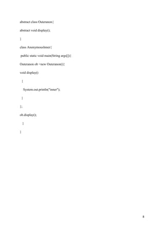 8
abstract class Outeranon{
abstract void display();
}
class AnonymousInner{
public static void main(String args[]){
Outeranon ob =new Outeranon(){
void display()
{
System.out.println("inner");
}
};
ob.display();
}
}
 