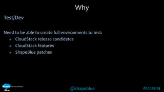 @shapeblue #ccceu14 
Test/Dev 
Need to be able to create full environments to test: 
 CloudStack release candidates 
 CloudStack features 
 ShapeBlue patches 
Why 
 