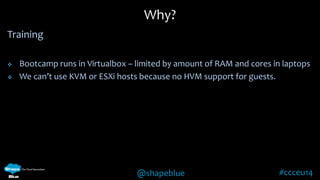 Why? 
@shapeblue #ccceu14 
Training 
 Bootcamp runs in Virtualbox – limited by amount of RAM and cores in laptops 
 We can’t use KVM or ESXi hosts because no HVM support for guests. 
 