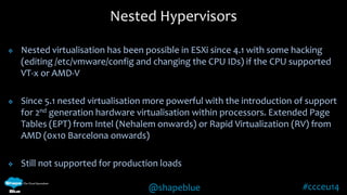 Nested Hypervisors 
 Nested virtualisation has been possible in ESXi since 4.1 with some hacking 
(editing /etc/vmware/config and changing the CPU IDs) if the CPU supported 
VT-x or AMD-V 
 Since 5.1 nested virtualisation more powerful with the introduction of support 
for 2nd generation hardware virtualisation within processors. Extended Page 
Tables (EPT) from Intel (Nehalem onwards) or Rapid Virtualization (RV) from 
AMD (0x10 Barcelona onwards) 
 Still not supported for production loads 
@shapeblue #ccceu14 
 