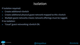 Isolation 
@shapeblue #ccceu14 
If isolation required: 
 Create additional vSwitch 
 Create additional physical guest network mapped to this vSwitch 
 Multiple guest networks means network offerings must be tagged. 
If no isolation: 
 ‘Usual’ guest networking vSwitch OK. 
 