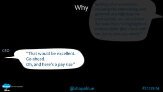 Why 
@shapeblue #ccceu14 
CEO 
“That would be excellent. 
Go ahead. 
Oh, and here’s a pay rise” 
building of environments 
including the networking, and 
generate any topology we 
want quickly, we can achieve 
the tasks that I’ve highlighted 
in these slides that I have with 
me, just in case you asked.” 
 