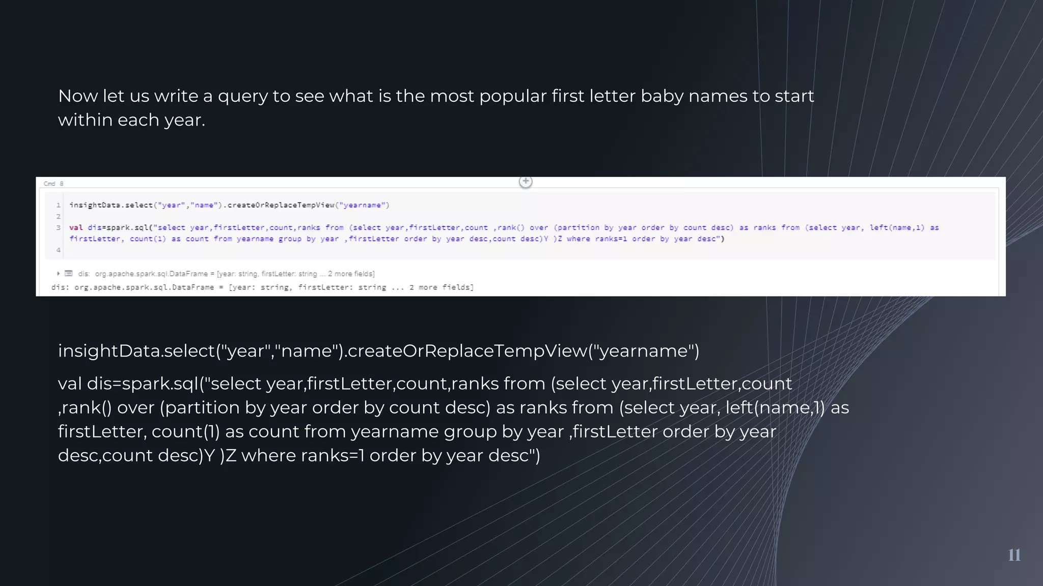 11
Now let us write a query to see what is the most popular first letter baby names to start
within each year.
insightData.select("year","name").createOrReplaceTempView("yearname")
val dis=spark.sql("select year,firstLetter,count,ranks from (select year,firstLetter,count
,rank() over (partition by year order by count desc) as ranks from (select year, left(name,1) as
firstLetter, count(1) as count from yearname group by year ,firstLetter order by year
desc,count desc)Y )Z where ranks=1 order by year desc")
 