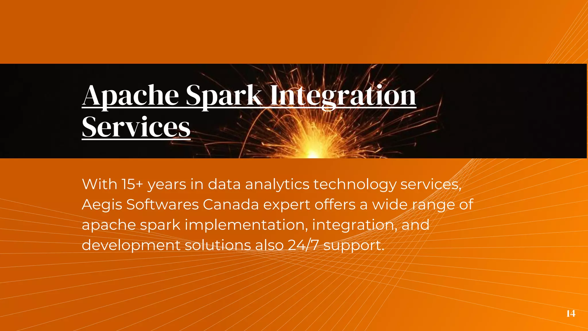 Apache Spark Integration
Services
With 15+ years in data analytics technology services,
Aegis Softwares Canada expert offers a wide range of
apache spark implementation, integration, and
development solutions also 24/7 support.
14
 