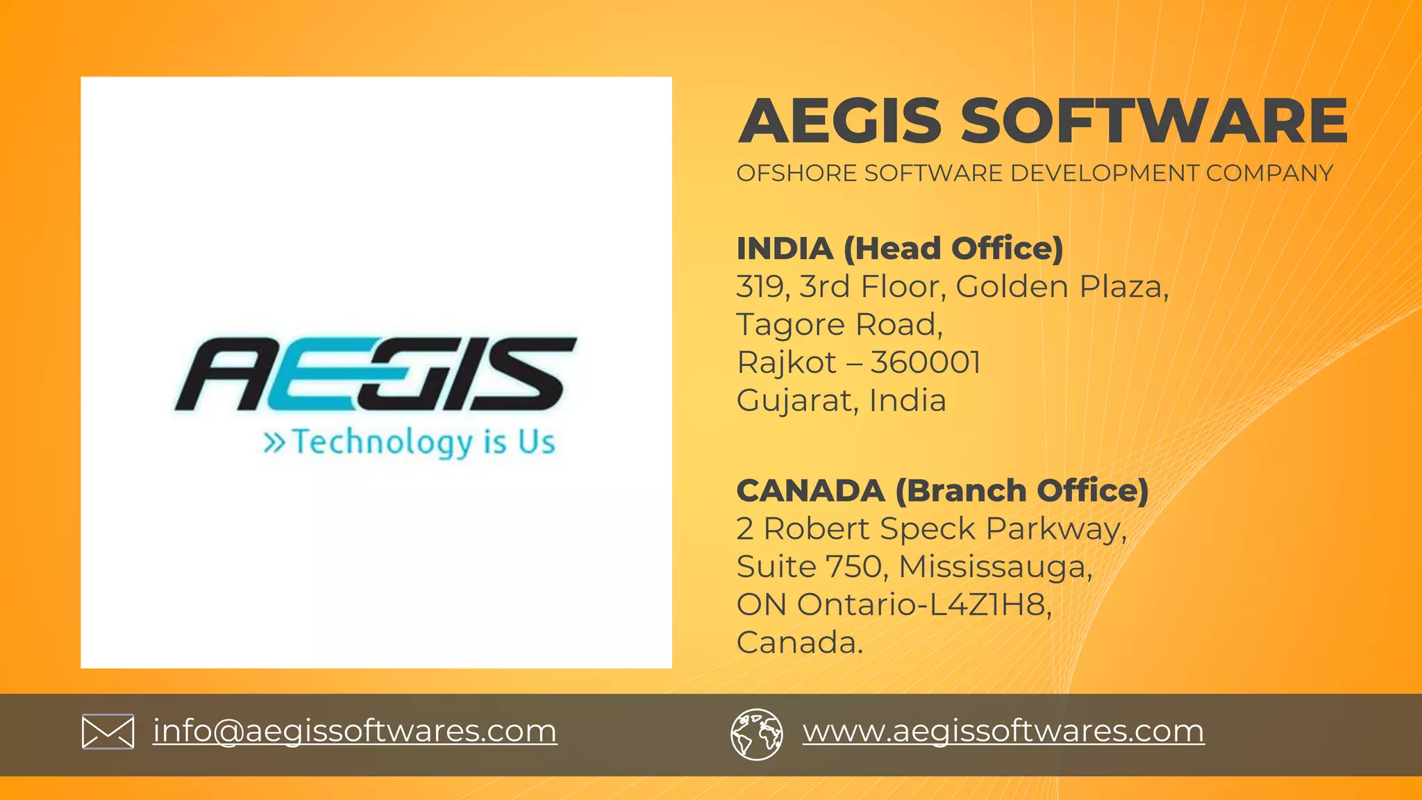 AEGIS SOFTWARE
CANADA (Branch Office)
2 Robert Speck Parkway,
Suite 750, Mississauga,
ON Ontario-L4Z1H8,
Canada.
OFSHORE SOFTWARE DEVELOPMENT COMPANY
INDIA (Head Office)
319, 3rd Floor, Golden Plaza,
Tagore Road,
Rajkot – 360001
Gujarat, India
info@aegissoftwares.com www.aegissoftwares.com
 