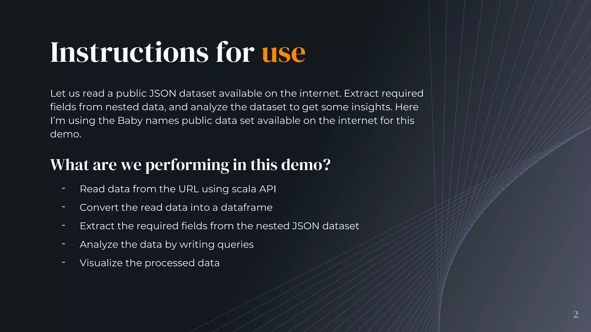 Instructions for use
Let us read a public JSON dataset available on the internet. Extract required
fields from nested data, and analyze the dataset to get some insights. Here
I’m using the Baby names public data set available on the internet for this
demo.
2
What are we performing in this demo?
╺ Read data from the URL using scala API
╺ Convert the read data into a dataframe
╺ Extract the required fields from the nested JSON dataset
╺ Analyze the data by writing queries
╺ Visualize the processed data
 